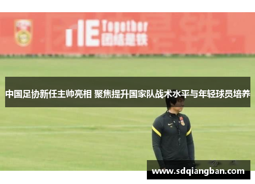 中国足协新任主帅亮相 聚焦提升国家队战术水平与年轻球员培养