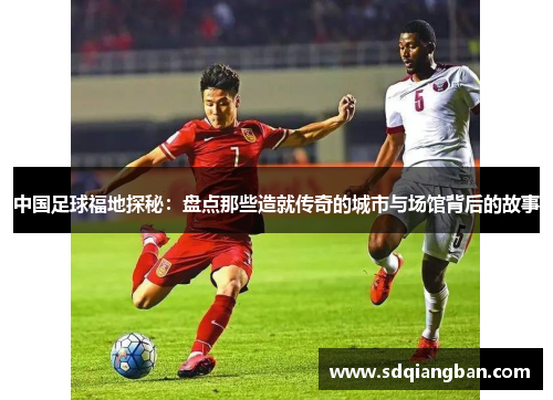 中国足球福地探秘：盘点那些造就传奇的城市与场馆背后的故事